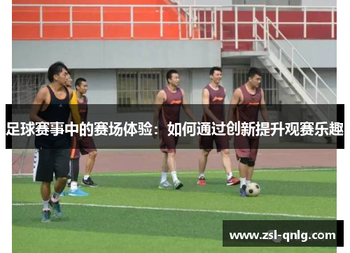 足球赛事中的赛场体验：如何通过创新提升观赛乐趣